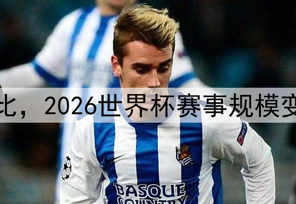 扩军前后对比，2026世界杯赛事规模变化全景解析